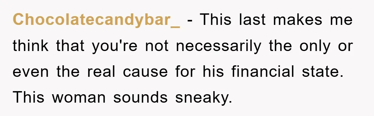 Chocolatecandybar_ − This last makes me think that you're not necessarily the only or even the real cause for his financial state. This woman sounds sneaky.