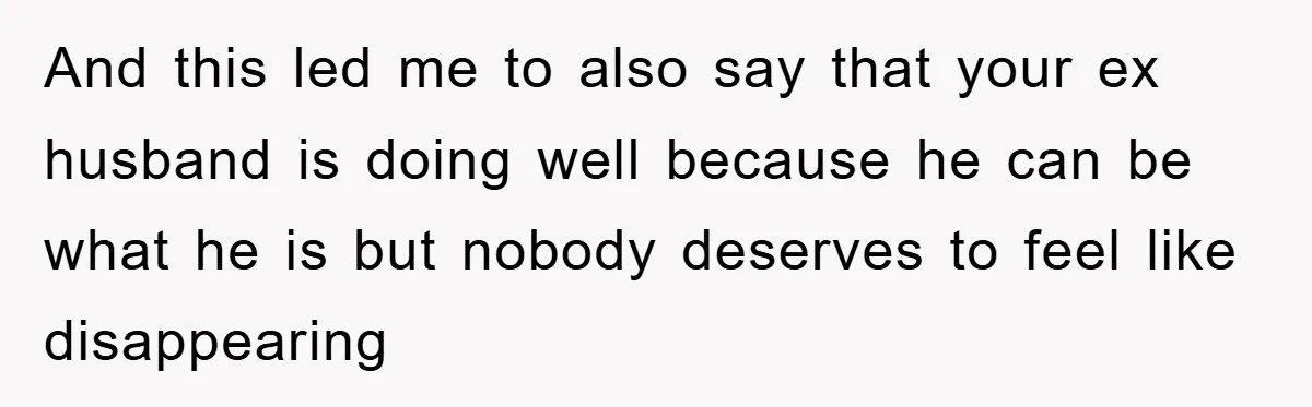 And this led me to also say that your ex husband is doing well because he can be what he is but nobody deserves to feel like disappearing