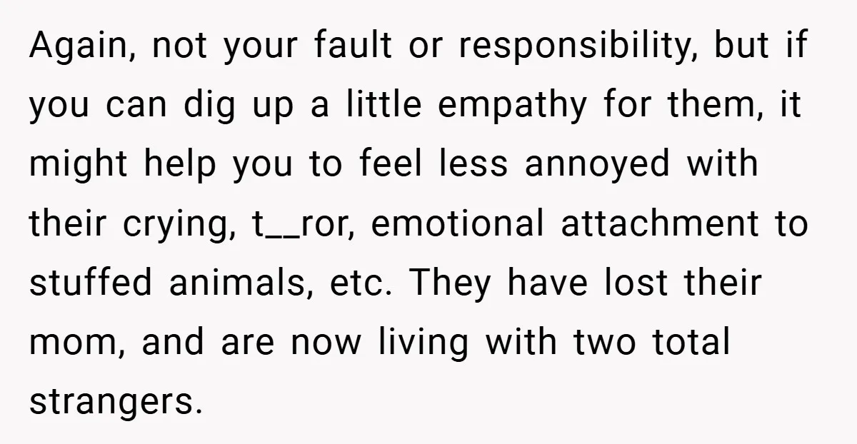 Again, not your fault or responsibility, but if you can dig up a little empathy for them, it might help you to feel less annoyed with their crying, t__ror, emotional...