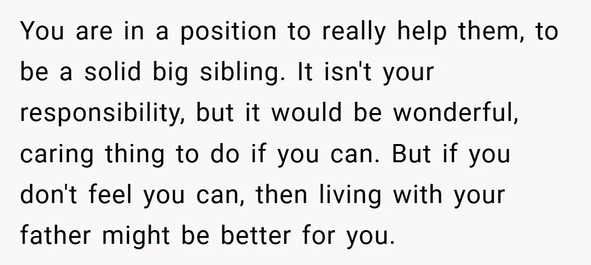 You are in a position to really help them, to be a solid big sibling. It isn't your responsibility, but it would be wonderful, caring thing to do if you...