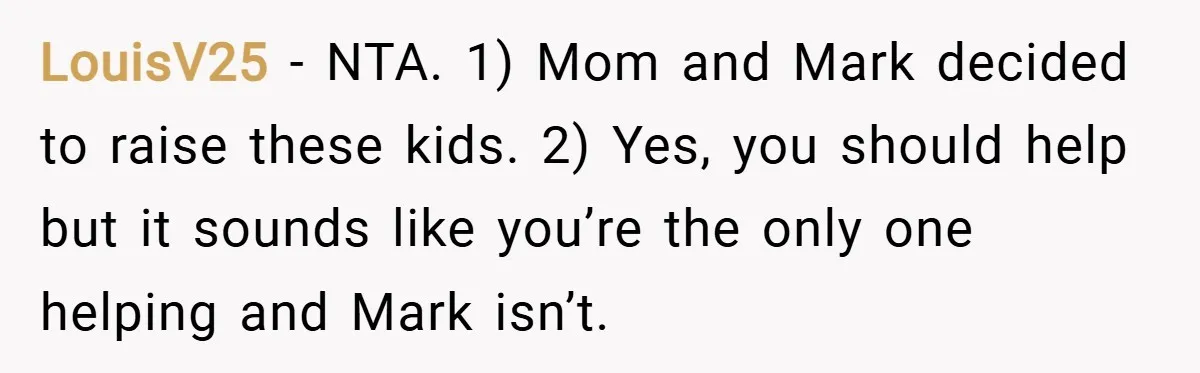 LouisV25 − NTA. 1) Mom and Mark decided to raise these kids. 2) Yes, you should help but it sounds like you’re the only one helping and Mark isn’t.