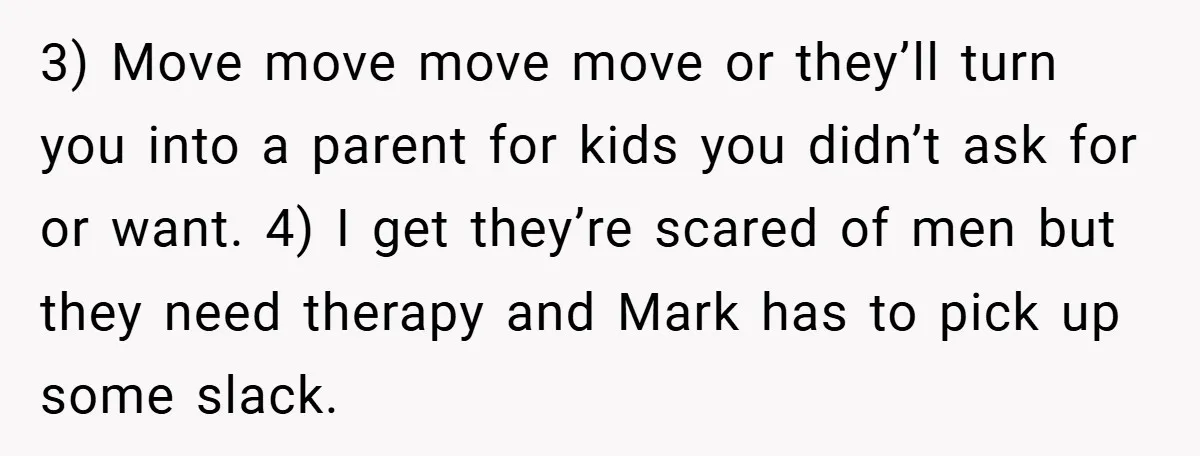 3) Move move move move or they’ll turn you into a parent for kids you didn’t ask for or want. 4) I get they’re scared of men but they need...