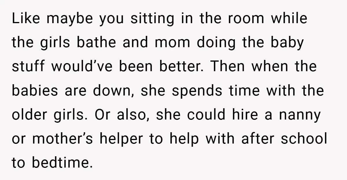 Like maybe you sitting in the room while the girls bathe and mom doing the baby stuff would’ve been better. Then when the babies are down, she spends time with...