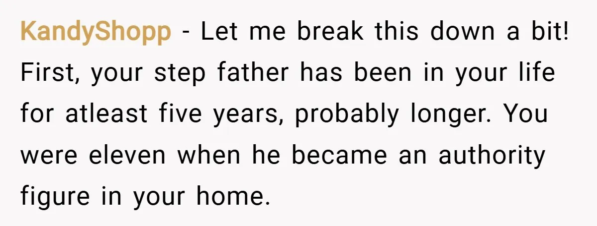 KandyShopp − Let me break this down a bit! First, your step father has been in your life for atleast five years, probably longer. You were eleven when he became...