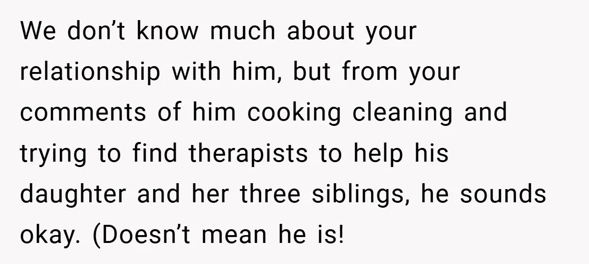 We don’t know much about your relationship with him, but from your comments of him cooking cleaning and trying to find therapists to help his daughter and her three siblings,...