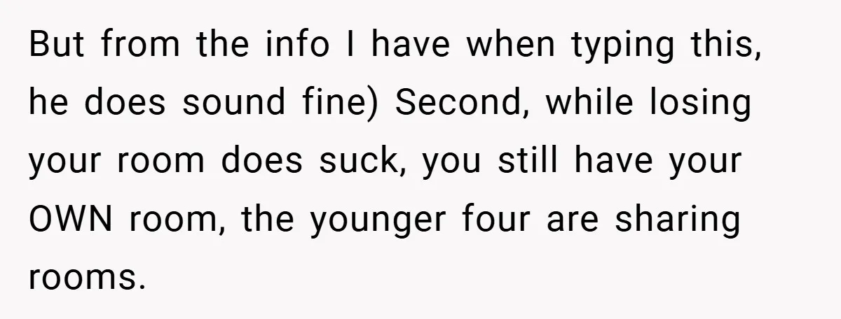But from the info I have when typing this, he does sound fine) Second, while losing your room does suck, you still have your OWN room, the younger four are...