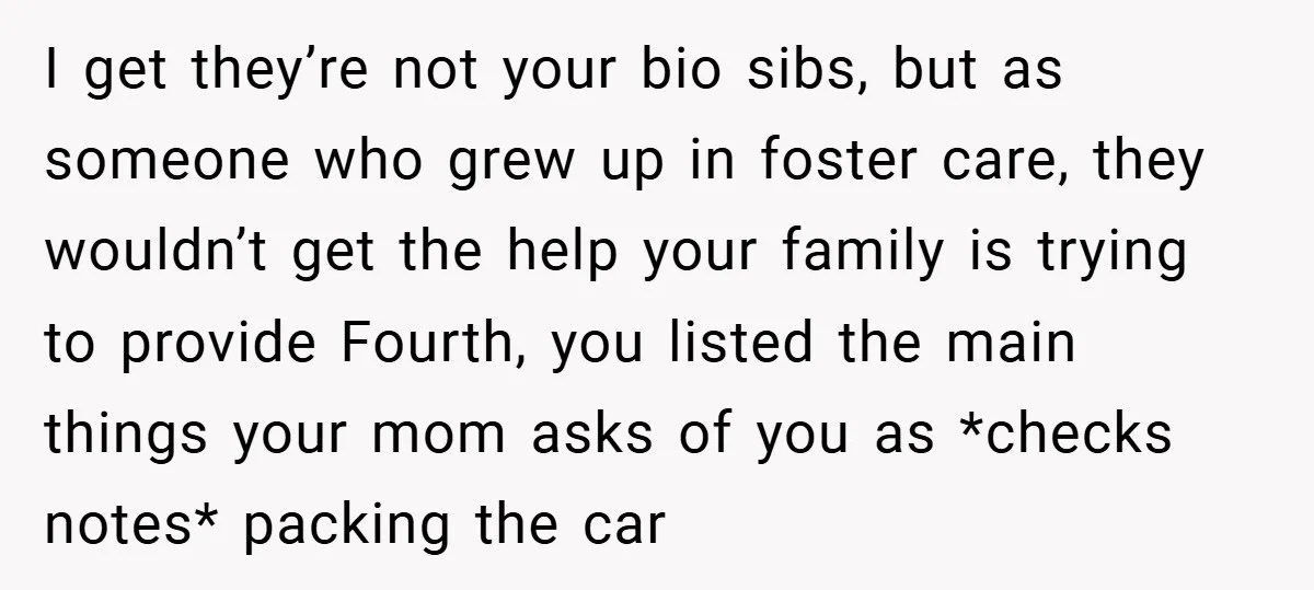 I get they’re not your bio sibs, but as someone who grew up in foster care, they wouldn’t get the help your family is trying to provide Fourth, you listed...