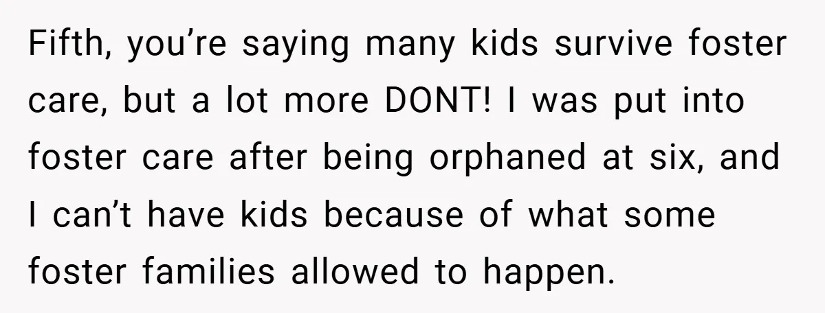 Fifth, you’re saying many kids survive foster care, but a lot more DONT! I was put into foster care after being orphaned at six, and I can’t have kids because...