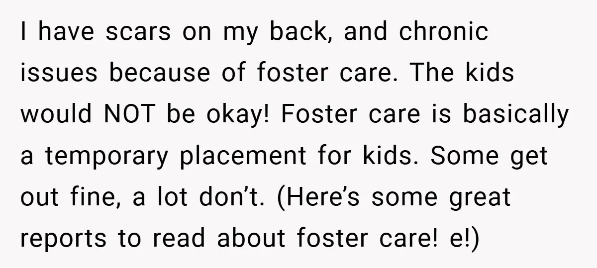 I have scars on my back, and chronic issues because of foster care. The kids would NOT be okay! Foster care is basically a temporary placement for kids. Some get...