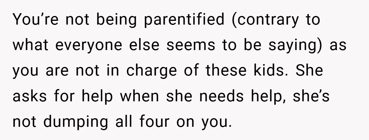 You’re not being parentified (contrary to what everyone else seems to be saying) as you are not in charge of these kids. She asks for help when she needs help,...