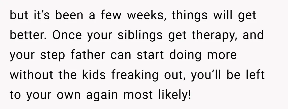 but it’s been a few weeks, things will get better. Once your siblings get therapy, and your step father can start doing more without the kids freaking out, you’ll be...