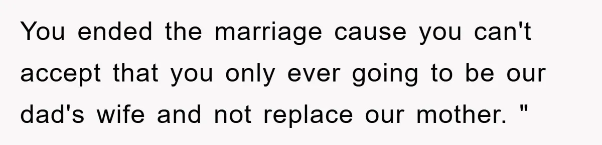 You ended the marriage cause you can't accept that you only ever going to be our dad's wife and not replace our mother. "