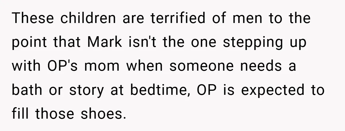 These children are terrified of men to the point that Mark isn't the one stepping up with OP's mom when someone needs a bath or story at bedtime, OP is...