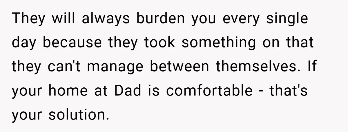 They will always burden you every single day because they took something on that they can't manage between themselves. If your home at Dad is comfortable - that's your solution.
