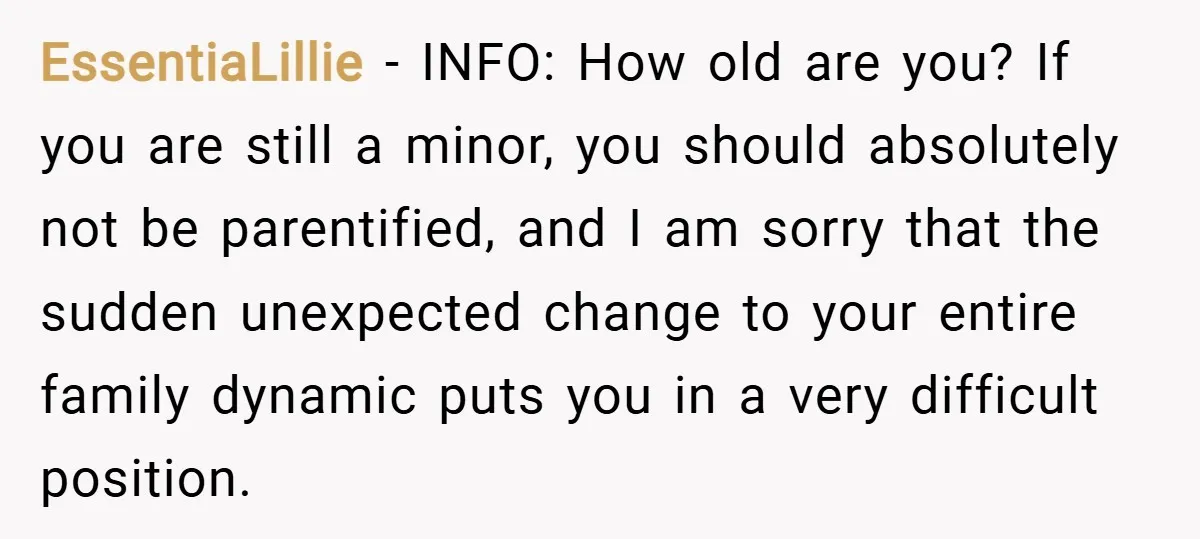 EssentiaLillie − INFO: How old are you? If you are still a minor, you should absolutely not be parentified, and I am sorry that the sudden unexpected change to your...
