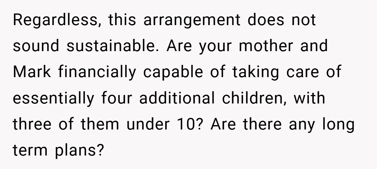 Regardless, this arrangement does not sound sustainable. Are your mother and Mark financially capable of taking care of essentially four additional children, with three of them under 10? Are there...