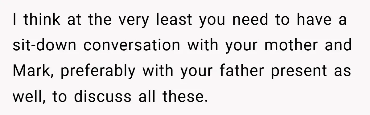 I think at the very least you need to have a sit-down conversation with your mother and Mark, preferably with your father present as well, to discuss all these.