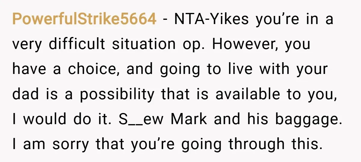 PowerfulStrike5664 − NTA-Yikes you’re in a very difficult situation op. However, you have a choice, and going to live with your dad is a possibility that is available to you,...