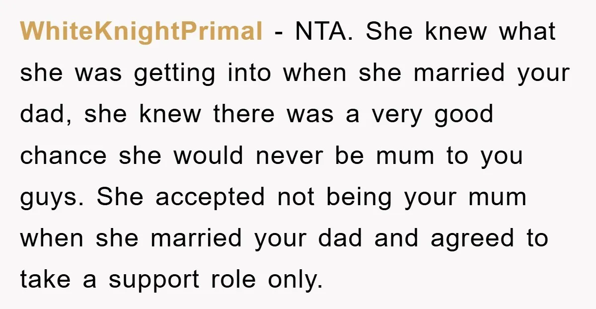 WhiteKnightPrimal − NTA. She knew what she was getting into when she married your dad, she knew there was a very good chance she would never be mum to you...