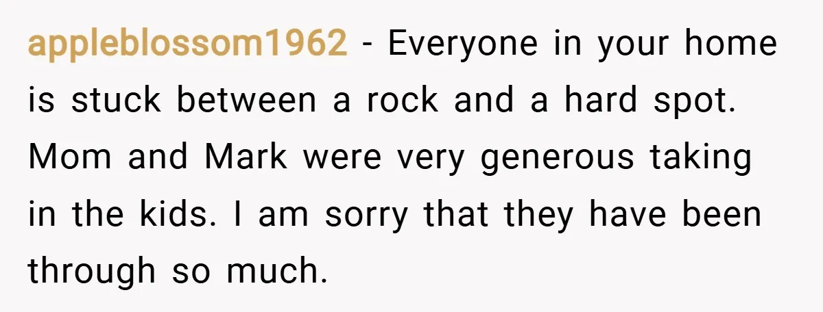 appleblossom1962 − Everyone in your home is stuck between a rock and a hard spot. Mom and Mark were very generous taking in the kids. I am sorry that they...