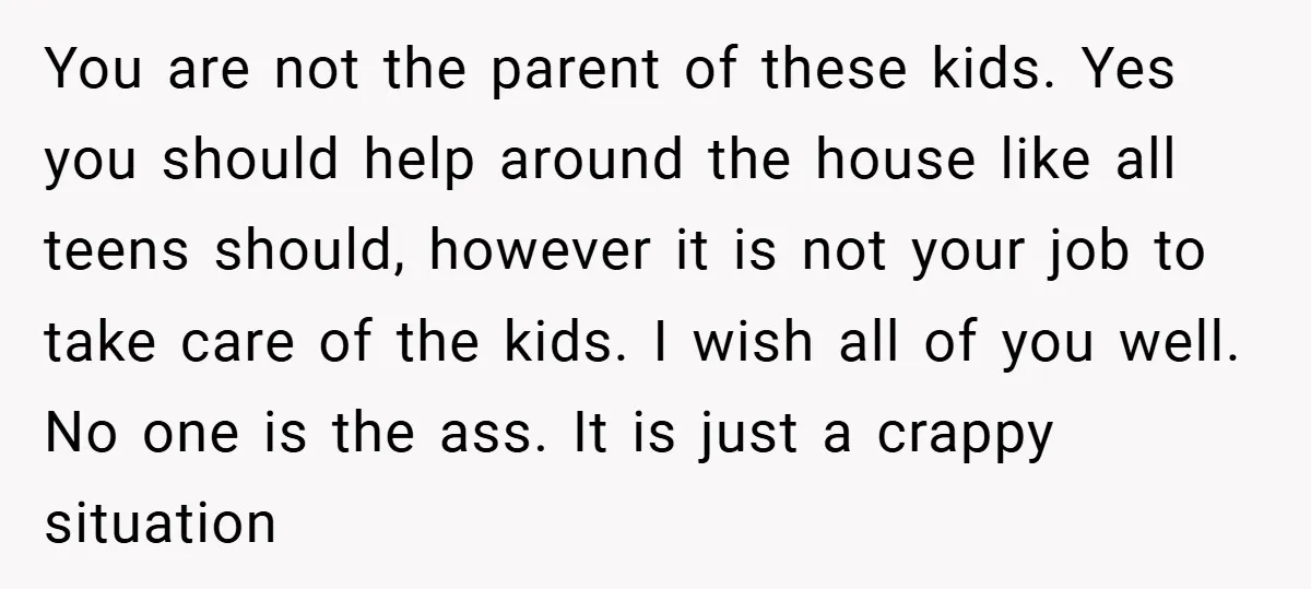 You are not the parent of these kids. Yes you should help around the house like all teens should, however it is not your job to take care of the...