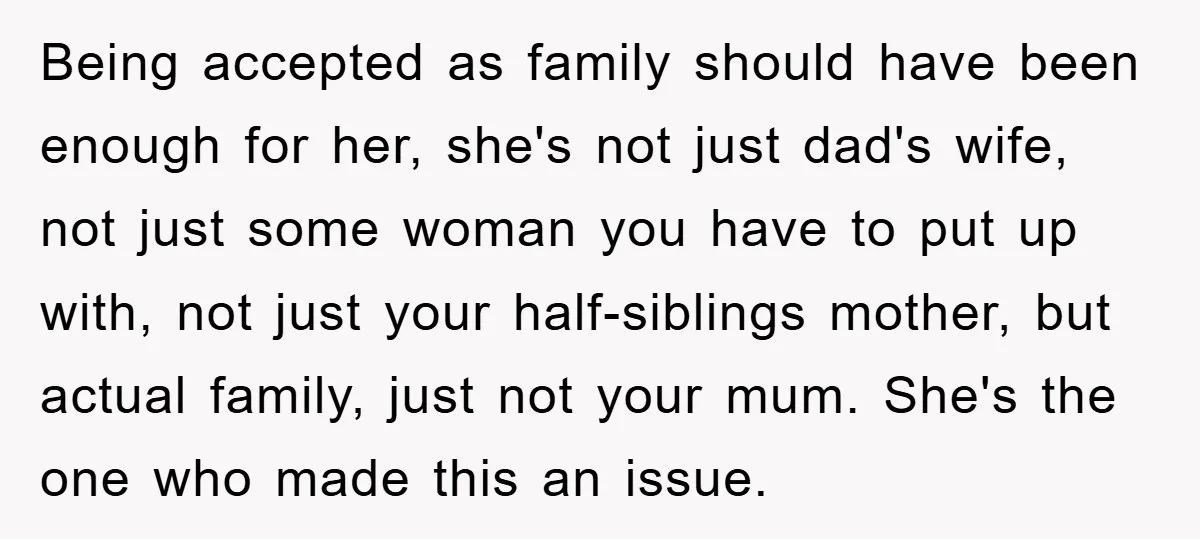 Being accepted as family should have been enough for her, she's not just dad's wife, not just some woman you have to put up with, not just your half-siblings mother,...