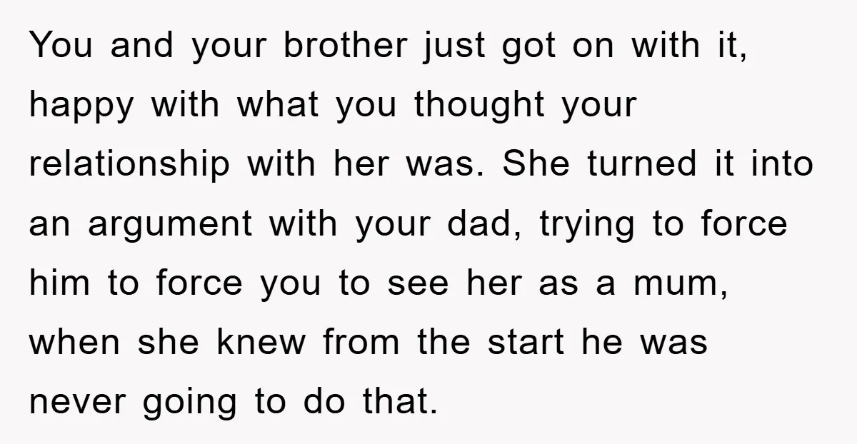 You and your brother just got on with it, happy with what you thought your relationship with her was. She turned it into an argument with your dad, trying to...