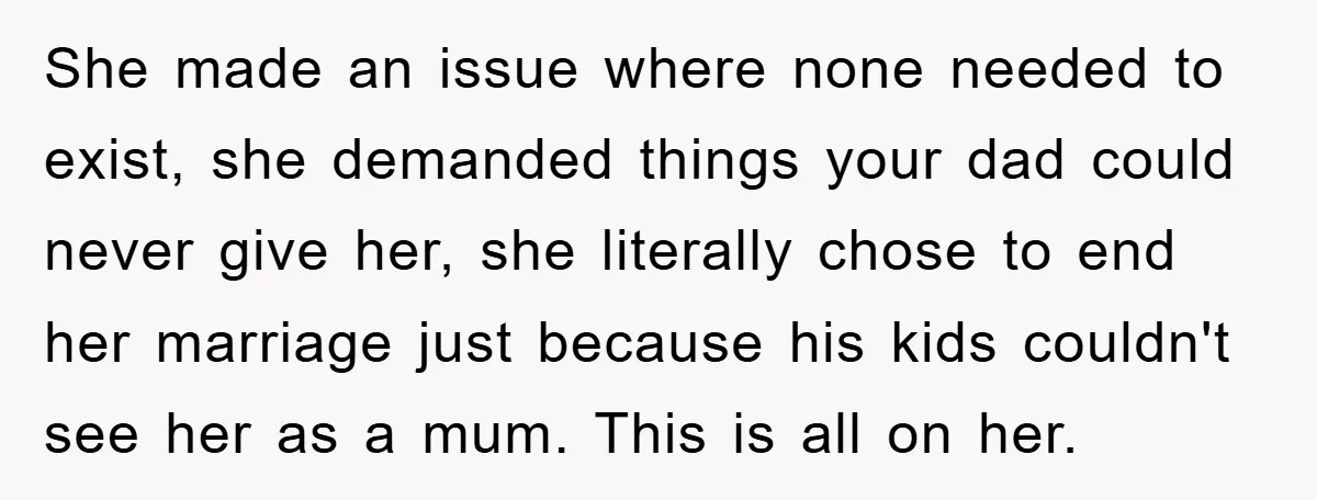 She made an issue where none needed to exist, she demanded things your dad could never give her, she literally chose to end her marriage just because his kids couldn't...