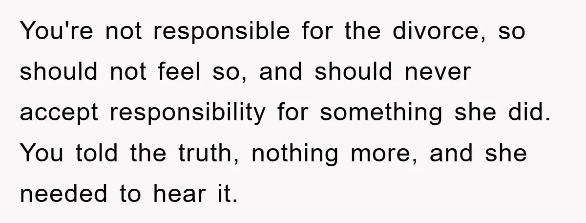 You're not responsible for the divorce, so should not feel so, and should never accept responsibility for something she did. You told the truth, nothing more, and she needed to...