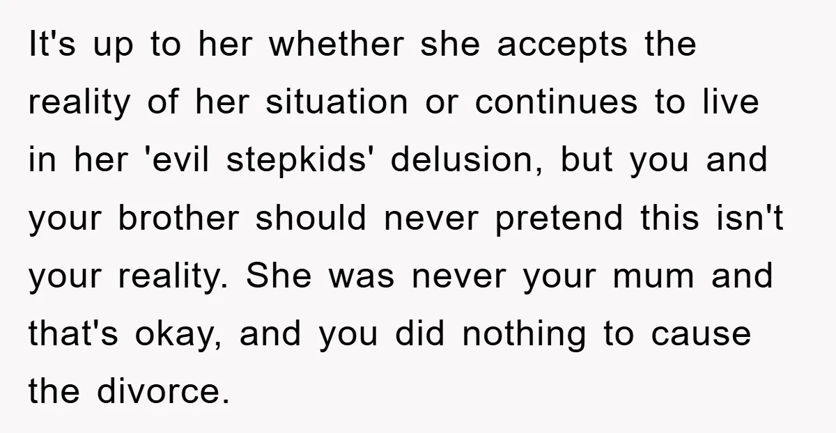 It's up to her whether she accepts the reality of her situation or continues to live in her 'evil stepkids' delusion, but you and your brother should never pretend this...