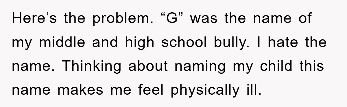 Here’s the problem. “G” was the name of my middle and high school bully. I hate the name. Thinking about naming my child this name makes me feel physically ill.