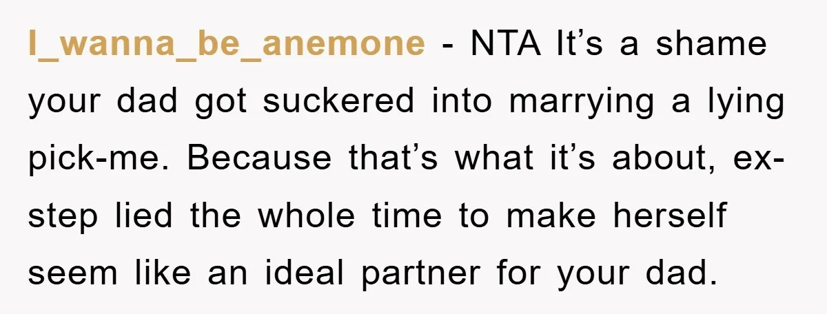 I_wanna_be_anemone − NTA It’s a shame your dad got suckered into marrying a lying pick-me. Because that’s what it’s about, ex-step lied the whole time to make herself seem like...