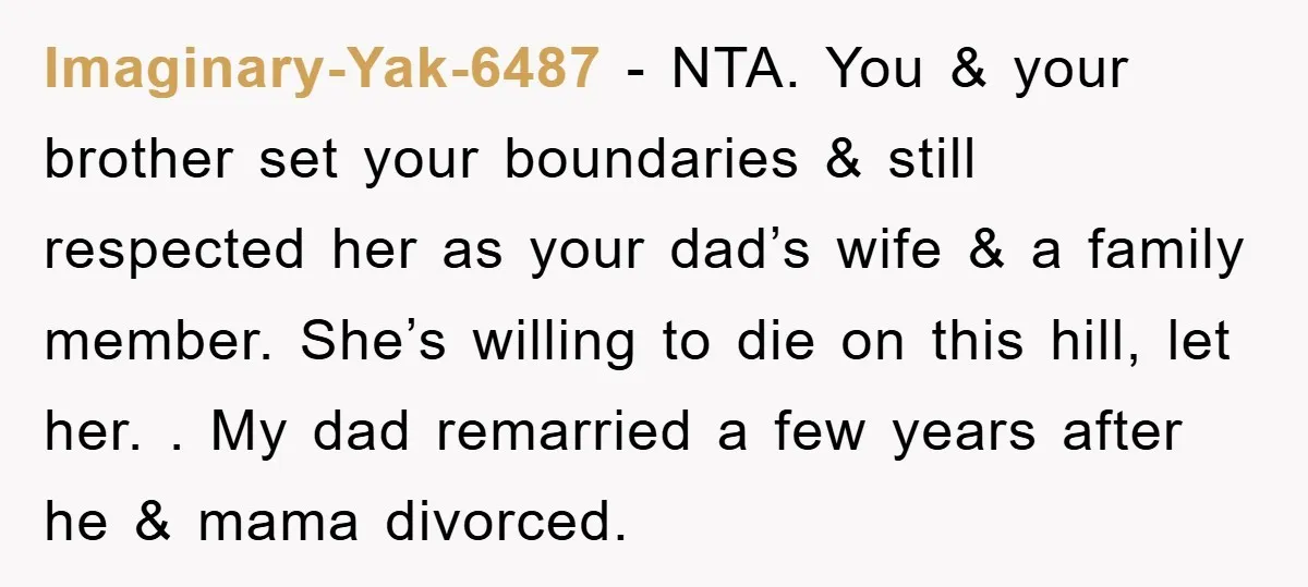 Imaginary-Yak-6487 − NTA. You & your brother set your boundaries & still respected her as your dad’s wife & a family member. She’s willing to die on this hill, let...