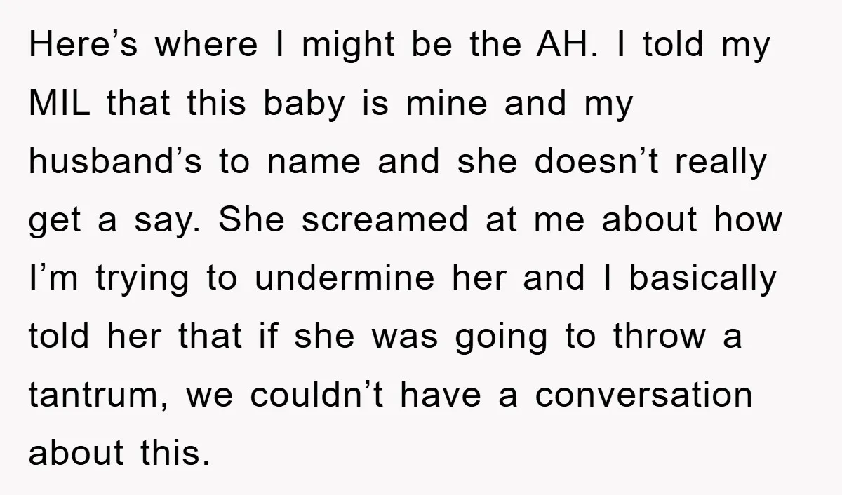 Here’s where I might be the AH. I told my MIL that this baby is mine and my husband’s to name and she doesn’t really get a say. She screamed...