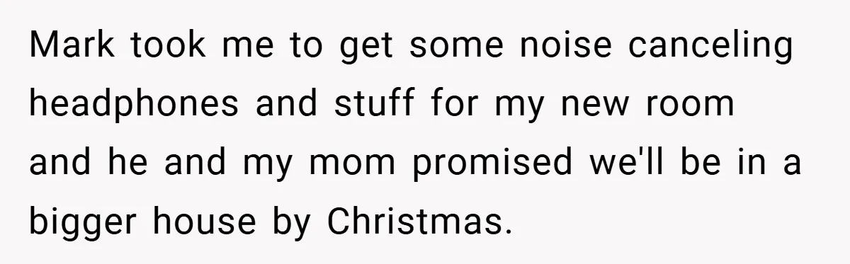 Mark took me to get some noise canceling headphones and stuff for my new room and he and my mom promised we'll be in a bigger house by Christmas.