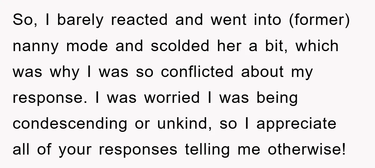So, I barely reacted and went into (former) nanny mode and scolded her a bit, which was why I was so conflicted about my response. I was worried I was...