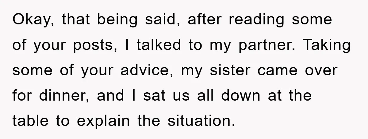 Okay, that being said, after reading some of your posts, I talked to my partner. Taking some of your advice, my sister came over for dinner, and I sat us...