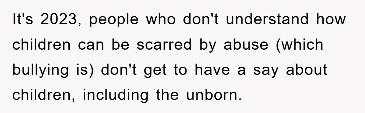 It's 2023, people who don't understand how children can be scarred by abuse (which bullying is) don't get to have a say about children, including the unborn.