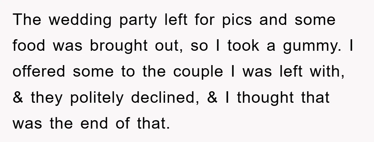 The wedding party left for pics and some food was brought out, so I took a gummy. I offered some to the couple I was left with, & they politely...