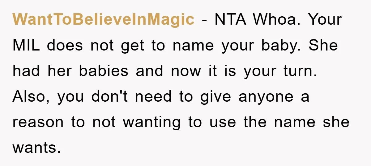 WantToBelieveInMagic − NTA Whoa. Your MIL does not get to name your baby. She had her babies and now it is your turn. Also, you don't need to give anyone...