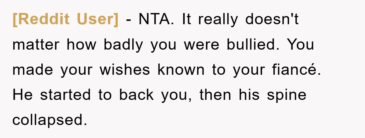 [Reddit User] − NTA. It really doesn't matter how badly you were bullied. You made your wishes known to your fiancé. He started to back you, then his spine collapsed.
