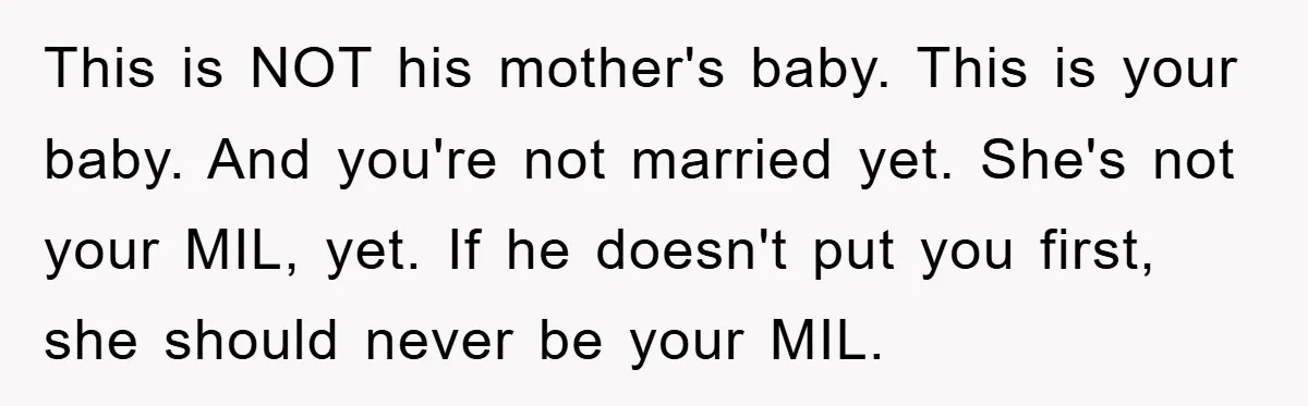 This is NOT his mother's baby. This is your baby. And you're not married yet. She's not your MIL, yet. If he doesn't put you first, she should never be...