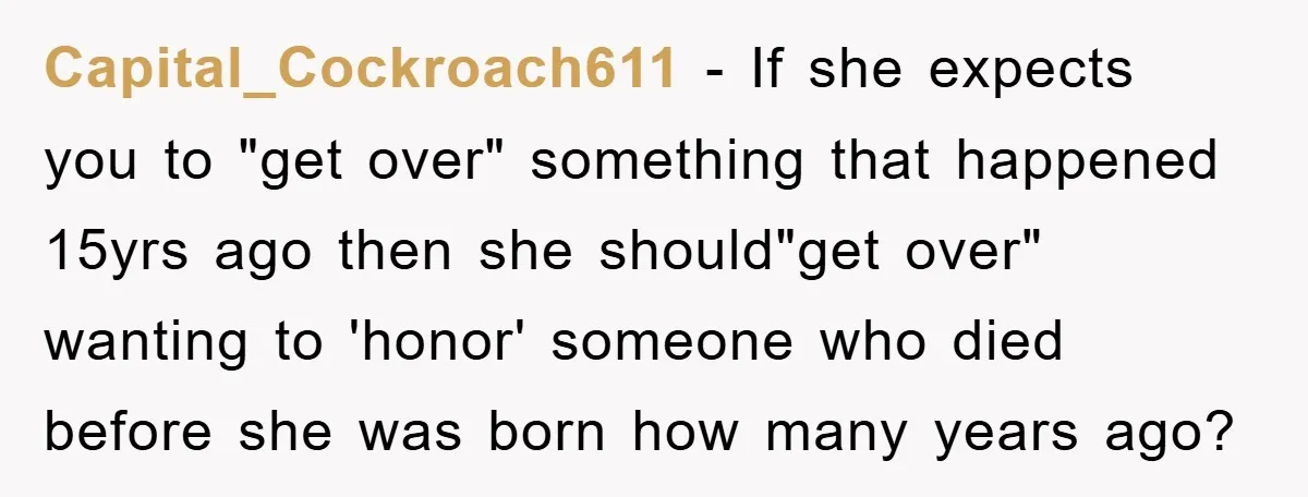 Capital_Cockroach611 − If she expects you to "get over" something that happened 15yrs ago then she should"get over" wanting to 'honor' someone who died before she was born how many...