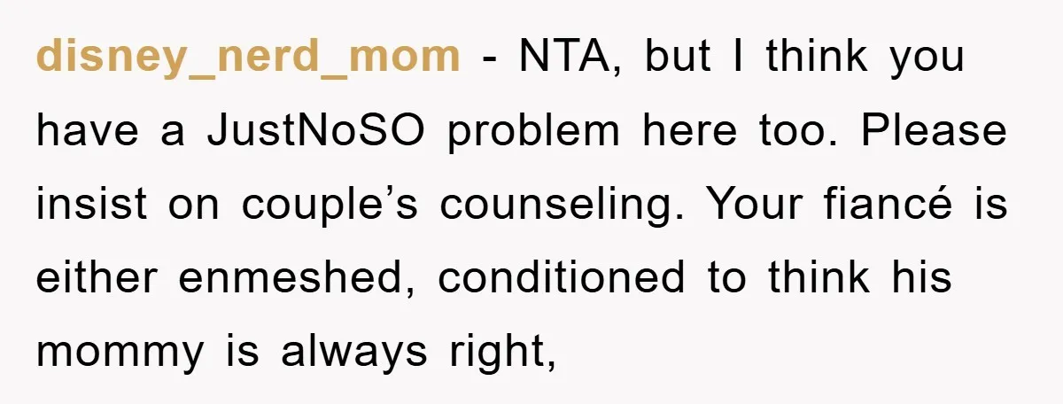 disney_nerd_mom − NTA, but I think you have a JustNoSO problem here too. Please insist on couple’s counseling. Your fiancé is either enmeshed, conditioned to think his mommy is always...