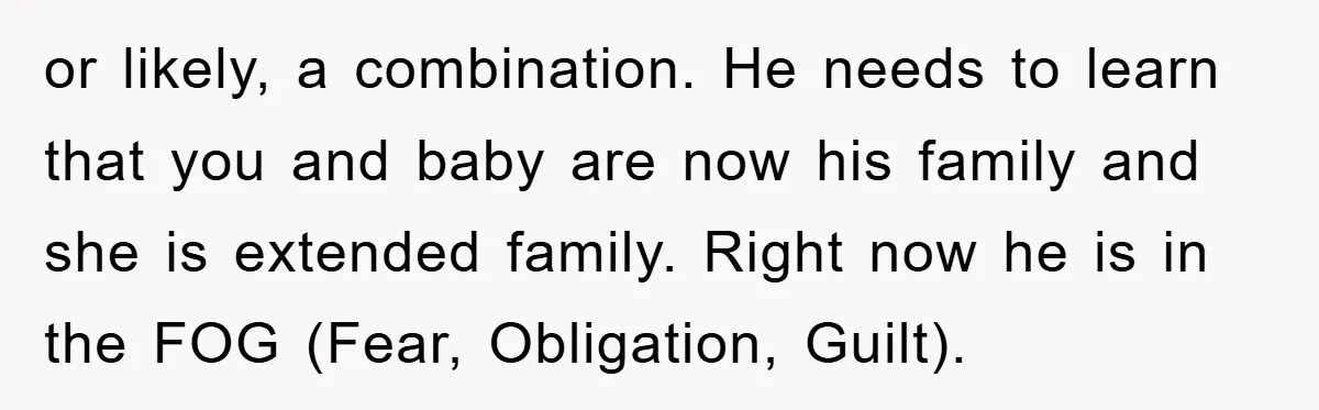 or likely, a combination. He needs to learn that you and baby are now his family and she is extended family. Right now he is in the FOG (Fear, Obligation,...