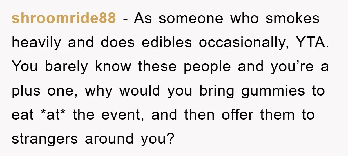 shroomride88 − As someone who smokes heavily and does edibles occasionally, YTA. You barely know these people and you’re a plus one, why would you bring gummies to eat *at*...