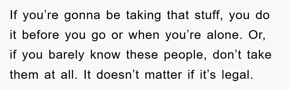 If you’re gonna be taking that stuff, you do it before you go or when you’re alone. Or, if you barely know these people, don’t take them at all. It...
