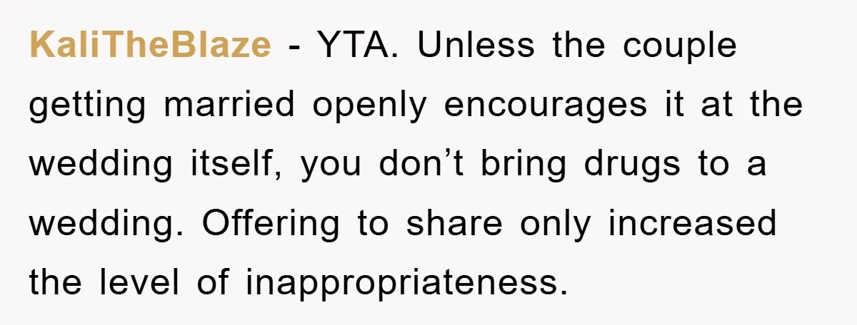 KaliTheBlaze − YTA. Unless the couple getting married openly encourages it at the wedding itself, you don’t bring drugs to a wedding. Offering to share only increased the level of...