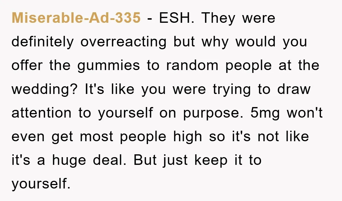 Miserable-Ad-335 − ESH. They were definitely overreacting but why would you offer the gummies to random people at the wedding? It's like you were trying to draw attention to yourself...