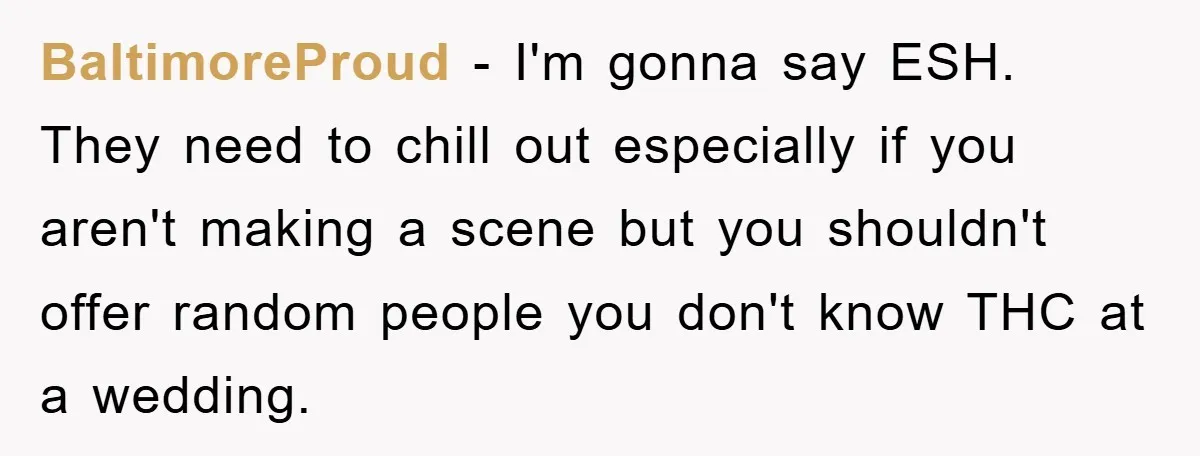 BaltimoreProud − I'm gonna say ESH. They need to chill out especially if you aren't making a scene but you shouldn't offer random people you don't know THC at a...
